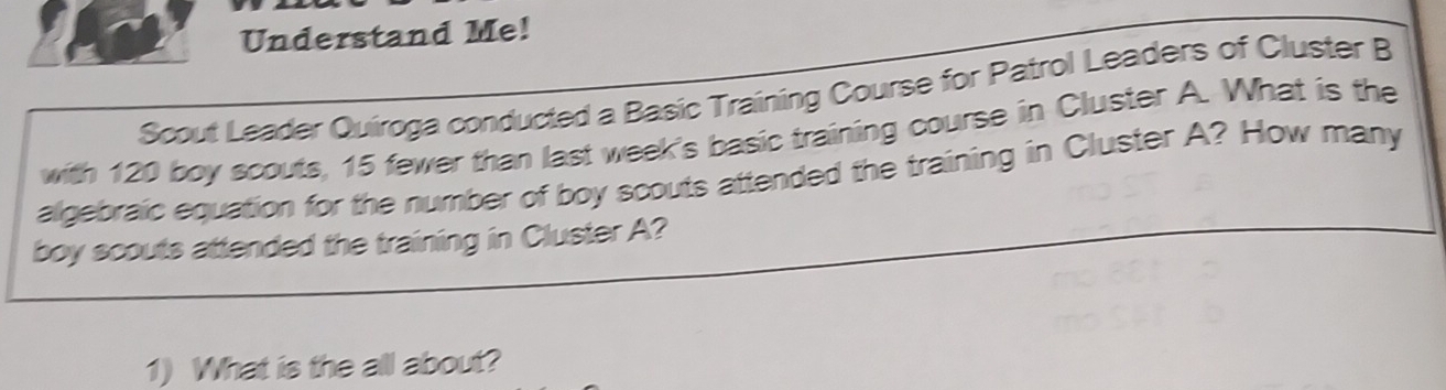 Understand Me! 
Scout Leader Quiroga conducted a Basic Training Course for Patrol Leaders of Cluster B 
with 120 boy scouts, 15 fewer than last week's basic training course in Cluster A. What is the 
algebraic equation for the number of boy scouts attended the training in Cluster A? How many 
boy scouts attended the training in Cluster A? 
1) What is the all about?