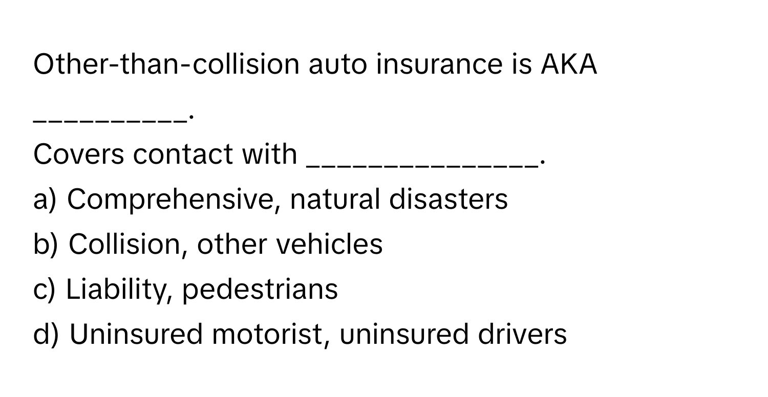 Other-than-collision auto insurance is AKA __________.

Covers contact with _______________. 
a) Comprehensive, natural disasters 
b) Collision, other vehicles 
c) Liability, pedestrians 
d) Uninsured motorist, uninsured drivers