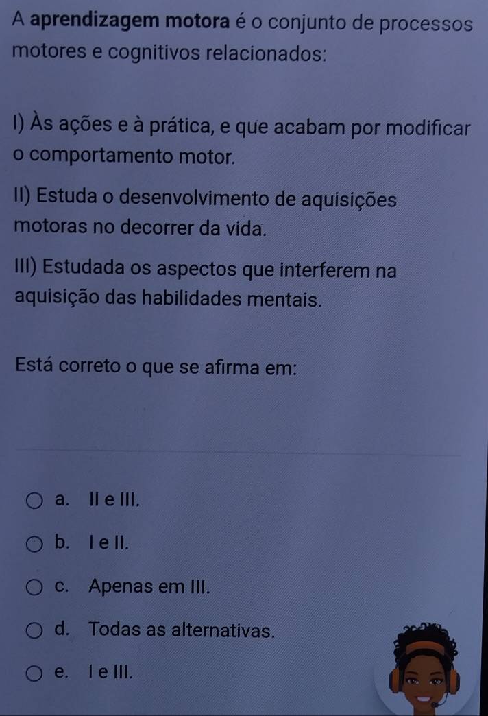 A aprendizagem motora é o conjunto de processos
motores e cognitivos relacionados:
I) Às ações e à prática, e que acabam por modificar
o comportamento motor.
II) Estuda o desenvolvimento de aquisições
motoras no decorrer da vida.
III) Estudada os aspectos que interferem na
aquisição das habilidades mentais.
Está correto o que se afirma em:
a. Ie III.
b. I e II.
c. Apenas em III.
d. Todas as alternativas.
e. I e III.