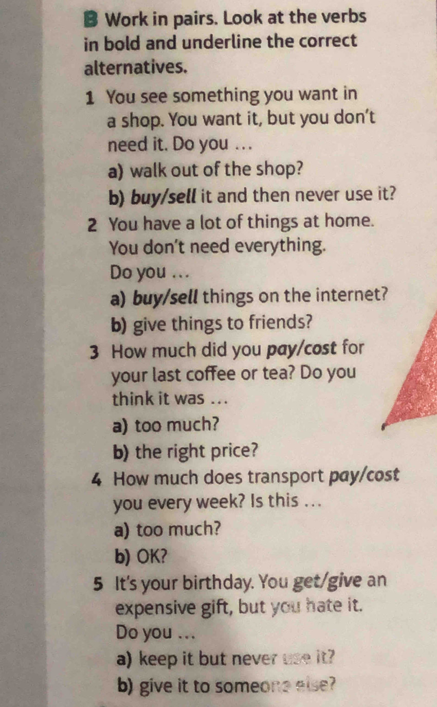 Work in pairs. Look at the verbs 
in bold and underline the correct 
alternatives. 
1 You see something you want in 
a shop. You want it, but you don't 
need it. Do you . . . 
a) walk out of the shop? 
b) buy/sell it and then never use it? 
2 You have a lot of things at home. 
You don't need everything. 
Do you ... 
a) buy/sell things on the internet? 
b) give things to friends? 
3 How much did you pay/cost for 
your last coffee or tea? Do you 
think it was ... 
a) too much? 
b) the right price? 
4 How much does transport pay/cost 
you every week? Is this ... 
a) too much? 
b) OK? 
5 It's your birthday. You get/give an 
expensive gift, but you hate it. 
Do you ... 
a) keep it but never use it? 
b) give it to someone else?