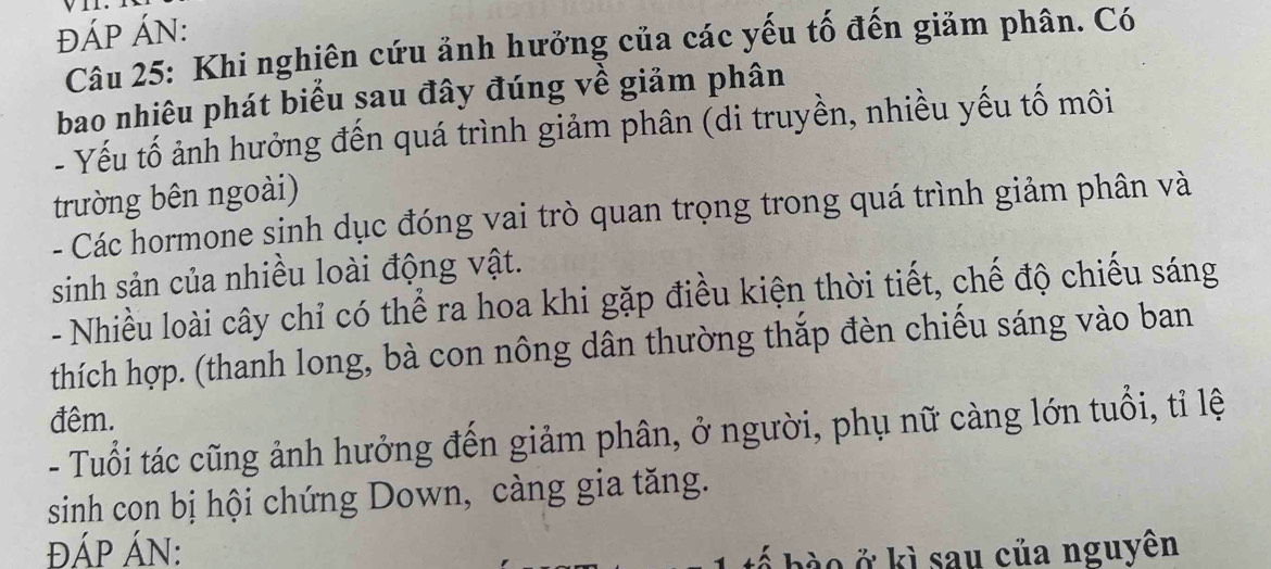 ĐÁP ÁN: 
Câu 25: Khi nghiên cứu ảnh hưởng của các yếu tố đến giảm phân. Có 
bao nhiêu phát biểu sau đây đúng về giảm phân 
- Yếu tố ảnh hưởng đến quá trình giảm phân (di truyền, nhiều yếu tố môi 
trường bên ngoài) 
- Các hormone sinh dục đóng vai trò quan trọng trong quá trình giảm phân và 
sinh sản của nhiều loài động vật. 
- Nhiều loài cây chỉ có thể ra hoa khi gặp điều kiện thời tiết, chế độ chiếu sáng 
thích hợp. (thanh long, bà con nông dân thường thắp đèn chiếu sáng vào ban 
đêm. 
- Tuổi tác cũng ảnh hưởng đến giảm phân, ở người, phụ nữ càng lớn tuổi, tỉ lệ 
sinh con bị hội chứng Down, càng gia tăng. 
ĐÁP ÁN: 
bế bà o ở kì sau của nguyên