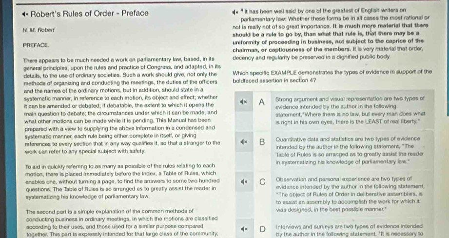 Robert's Rules of Order - Preface It has been well said by one of the greatest of English writers on
parliamentary law: Whether these forms be in all cases the most rational or
H. M. Robert not is really not of so great importance. It is much more material that there
should be a rule to go by, than what that rule is, that there may be a
PREFACE. uniformity of proceeding in business, not subject to the caprice of the
chairman, or captiousness of the members. It is very material that order
There appears to be much needed a work on parliamentary law, based, in its decency and regularity be preserved in a dignified public body.
general principles, upon the rules and practice of Congress, and adapted, in its
details, to the use of ordinary societies. Such a work should give, not only the Which specific EXAMPLE demonstrates the types of evidence in support of the
methods of organizing and conducting the meetings, the duties of the officers boldfaced assertion in section 4?
and the names of the ordinary motions, but in addition, should state in a
systematic manner; in reference to each motion, its object and effect; whether
it can be amended or debated; if debatable, the extent to which it opens the A Strong argument and visual representation are two types of
evidence intended by the author in the following
main question to debate; the circumstances under which it can be made, and statement,"Where there is no law, but every man does what
what other motions can be made while it is pending. This Manual has been is right in his own eyes, there is the LEAST of real liberty."
prepared with a view to supplying the above information in a condensed and
systematic manner, each rule being either complete in itself, or giving
references to every section that in any way qualifies it, so that a stranger to the B Quantitative data and statistics are two types of evidence
work can refer to any special subject with safety. intended by the author in the following statement, "The
Table of Rules is so arranged as to greatly assist the reader
To aid in quickly referring to as many as possible of the rules relating to each in systematizing his knowledge of parliamentary law."
motion, there is placed immediately before the index, a Table of Rules, which
enables one, without turning a page, to find the answers to some two hundred C Observation and personal experience are two types of
questions. The Table of Rules is so arranged as to greatly assist the reader in evidence intended by the author in the following statement,
systematizing his knowledge of parliamentary law. "The object of Rules of Order in deliberative assemblies, is
to assist an assembly to accomplish the work for which it
The second part is a simple explanation of the common methods of was designed, in the best possible manner."
conducting business in ordinary meetings, in which the motions are classified
according to their uses, and those used for a similar purpose compared Interviews and surveys are twb types of evidence intended
together. This part is expressly intended for that large class of the community, D by the author in the following statement, "It is necessary to