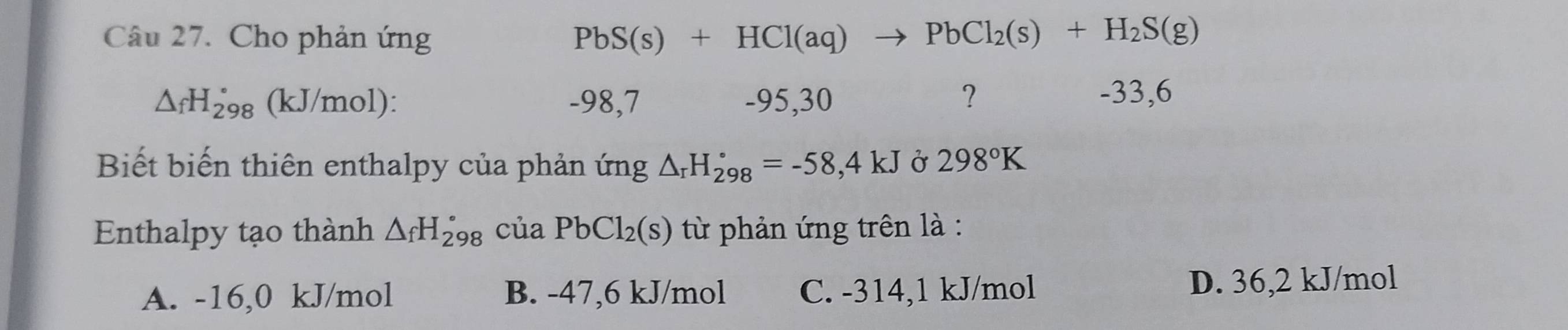 Cho phản ứng PbS(s)+HCl(aq) to PbCl_2(s)+H_2S(g)
△ _fH_(298)° (kJ/mol) : -98,7 -95,30 ？ -33,6
Biết biến thiên enthalpy của phản ứng △ _rH_(298)°=-58,4kJ Ở 298°K
Enthalpy tạo thành △ _fH_(298)° của PbCl_2(s) từ phản ứng trên là :
A. -16,0 kJ/mol B. -47,6 kJ/mol C. -314, 1 kJ/mol D. 36,2 kJ/mol