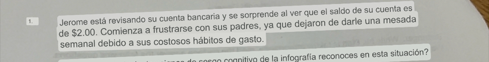 Jerome está revisando su cuenta bancaria y se sorprende al ver que el saldo de su cuenta es 
de $2.00. Comienza a frustrarse con sus padres, ya que dejaron de darle una mesada 
semanal debido a sus costosos hábitos de gasto. 
cosgo cognitivo de la infografía reconoces en esta situación?