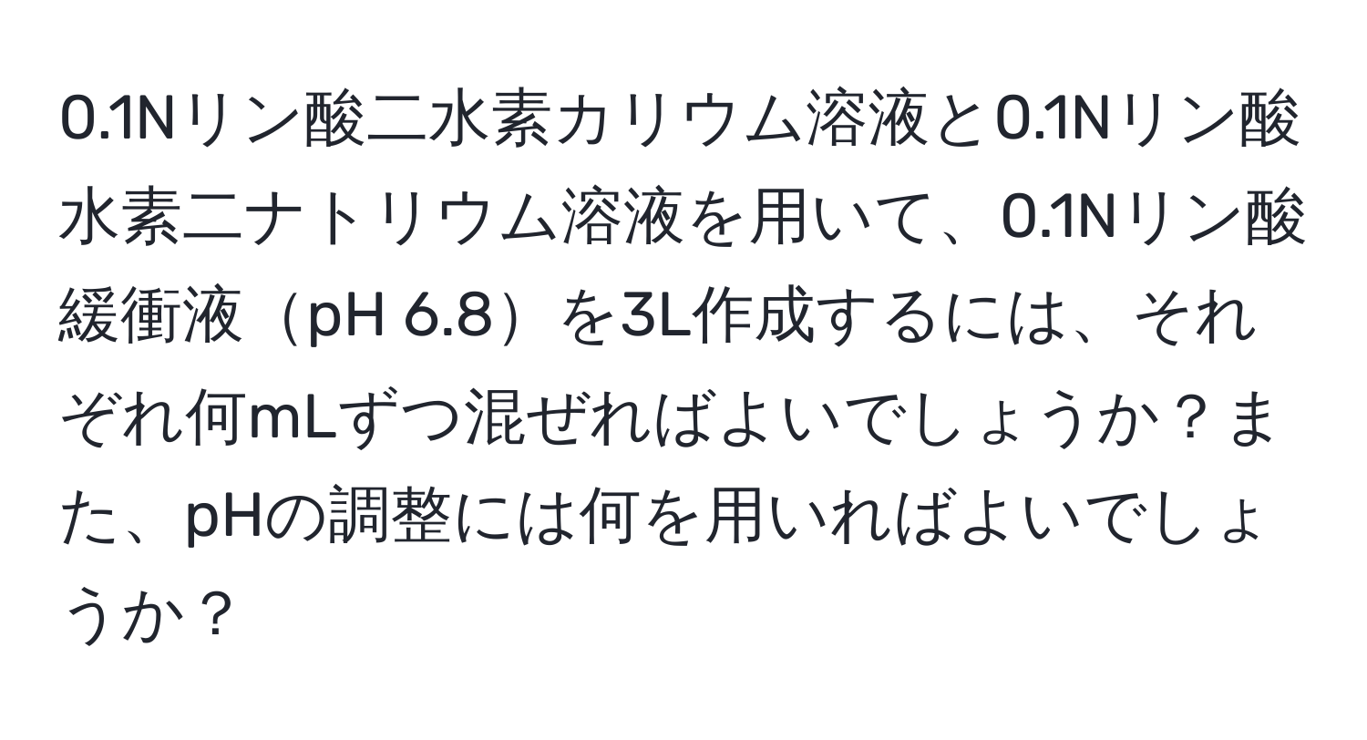 0.1Nリン酸二水素カリウム溶液と0.1Nリン酸水素二ナトリウム溶液を用いて、0.1Nリン酸緩衝液pH 6.8を3L作成するには、それぞれ何mLずつ混ぜればよいでしょうか？また、pHの調整には何を用いればよいでしょうか？