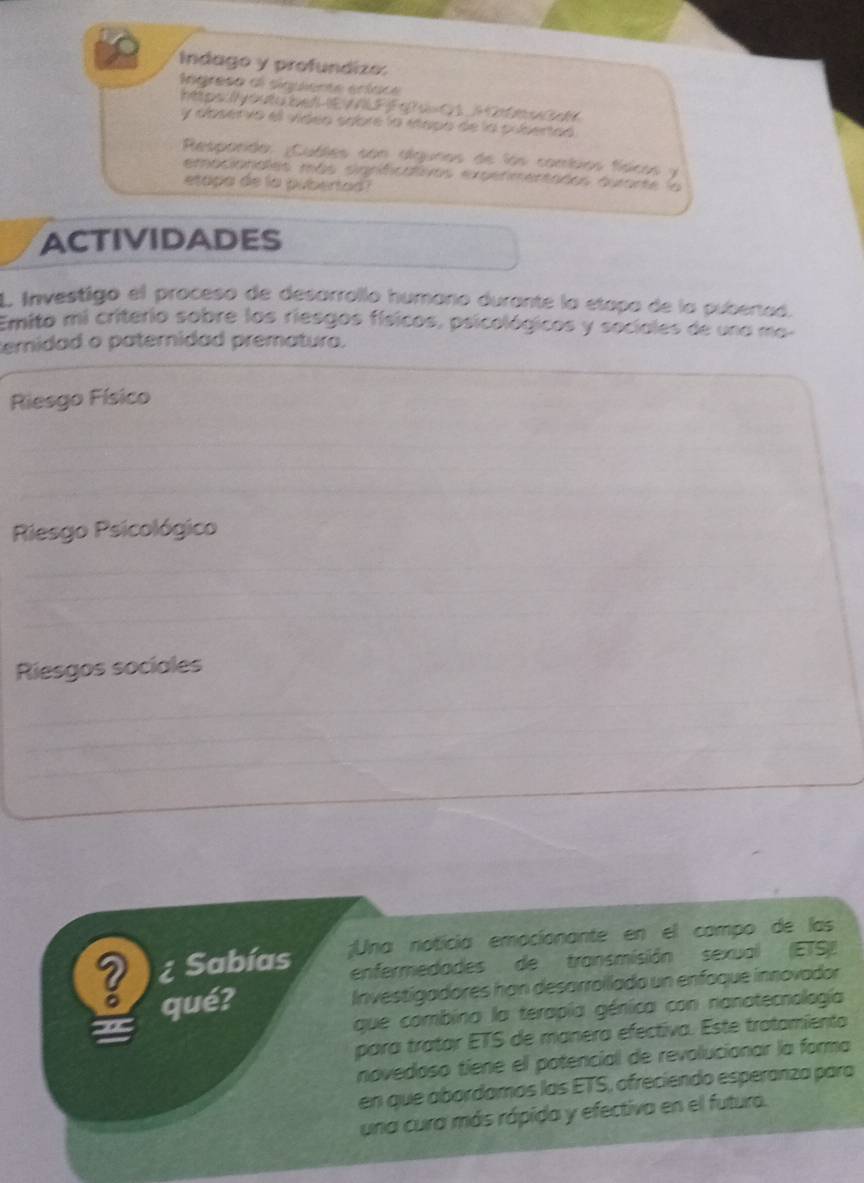 Indago y profundizo: 
igreso el siquiente eríace 
httpr:éutu ber I VAFFatu OS Htr uc 
y abservo el vídeo sabre la étapa de la pubertad 
Respando: ;Cubles con algunos de lás combios fíaicos y 
emacionales más sigrifcaivos expetmentades quarte la 
etapa de la pubertad? 
ACTIVIDADES 
L Investigo el proceso de desarrallo humano durante la etapa de la pubertad. 
Emito mi criterio sobre los riesgos físicos, psicológicos y sociales de una mo- 
emidad o paternidad prematuro. 
Riesgo Físico 
Riesgo Psicológico 
Riesgos sociales 
¿ Sabías ;Una noticia emocionante en el campo de las 
enfermedades de transmisión sexual (ETS) 
? qué? 
Investígadores han desarroilada un enfaque innovador 
que combina la terapía génica con nanatecnología 
para tratar ETS de manera efectiva. Este tratamiento 
novedoso tiene el potencial de revolucionar la forma 
en que abordamas las ETS, ofreciendo esperanza para 
una cura más rápida y efectiva en el futuro.