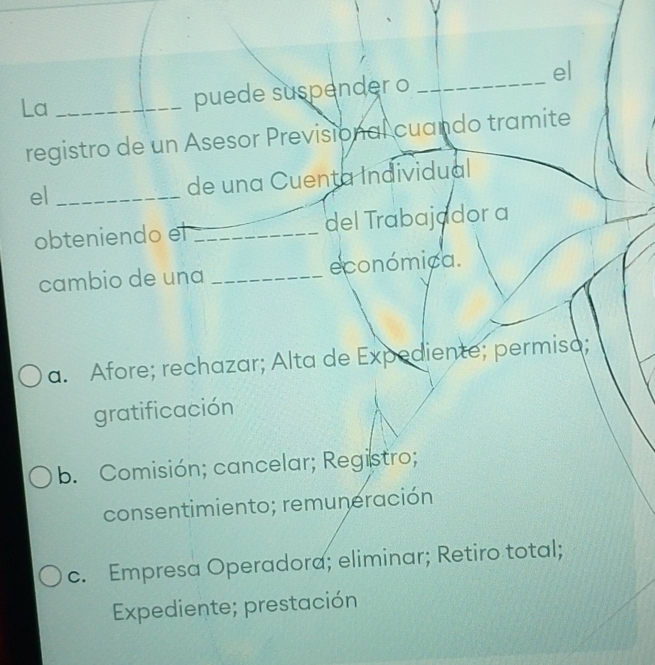 el
La_
puede suspender o_
registro de un Asesor Previsional cuando tramite
el_ de una Cuenta Individual
obteniendo el _del Trabajador a
cambio de una _económica.
a. Afore; rechazar; Alta de Expediente; permisa;
gratificación
b. Comisión; cancelar; Registro;
consentimiento; remuneración
c. Empresa Operadora; eliminar; Retiro total;
Expediente; prestación