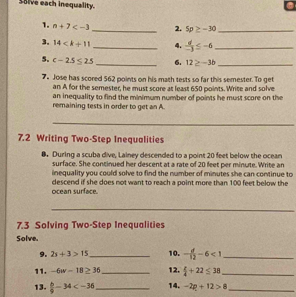 Solve each inequality. . 
1. n+7
_2. 5p≥ -30 _ 
3. 14
_4.  d/-3 ≤ -6 _ 
5. c-2.5≤ 2.5 _ 
6. 12≥ -3b _ 
7. Jose has scored 562 points on his math tests so far this semester. To get 
an A for the semester, he must score at least 650 points. Write and solve 
an inequality to find the minimum number of points he must score on the 
remaining tests in order to get an A. 
_ 
7.2 Writing Two-Step Inequalities 
8. During a scuba dive, Lainey descended to a point 20 feet below the ocean 
surface. She continued her descent at a rate of 20 feet per minute. Write an 
inequality you could solve to find the number of minutes she can continue to 
descend if she does not want to reach a point more than 100 feet below the 
ocean surface. 
_ 
7.3 Solving Two-Step Inequalities 
Solve. 
9. 2s+3>15 _10. - d/12 -6<1</tex> _ 
11. -6w-18≥ 36 _12.  z/4 +22≤ 38 _ 
13.  b/9 -34 _ 
14. -2p+12>8
_