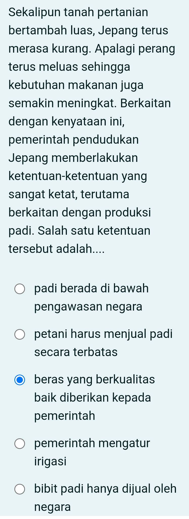 Sekalipun tanah pertanian
bertambah luas, Jepang terus
merasa kurang. Apalagi perang
terus meluas sehingga
kebutuhan makanan juga
semakin meningkat. Berkaitan
dengan kenyataan ini,
pemerintah pendudukan
Jepang memberlakukan
ketentuan-ketentuan yang
sangat ketat, terutama
berkaitan dengan produksi
padi. Salah satu ketentuan
tersebut adalah....
padi berada di bawah
pengawasan negara
petani harus menjual padi
secara terbatas
beras yang berkualitas
baik diberikan kepada
pemerintah
pemerintah mengatur
irigasi
bibit padi hanya dijual oleh
negara