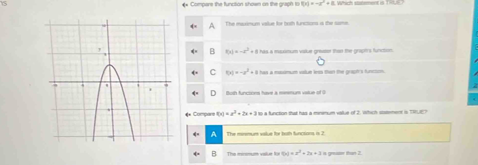 Compare the function shown on the graph to f(x)=-x^2+8 Which statement is TRUE?
A The maximum value for both funictions is the same.
B f(x)=-x^2+8
has a maximum value greaser than the grapi's function.
C f(x)=-x^2+8 has a muximum volue less than the grapf's function.
Both functons have a mimmum vatue of 0
Compare f(x)=x^2+2x+3 to a function that has a minimum value of 2. Which statement is TRUE?
A The minimum value for both functions is 2
The minimum value for f(x)=x^2+2x+3 is greater than 2.