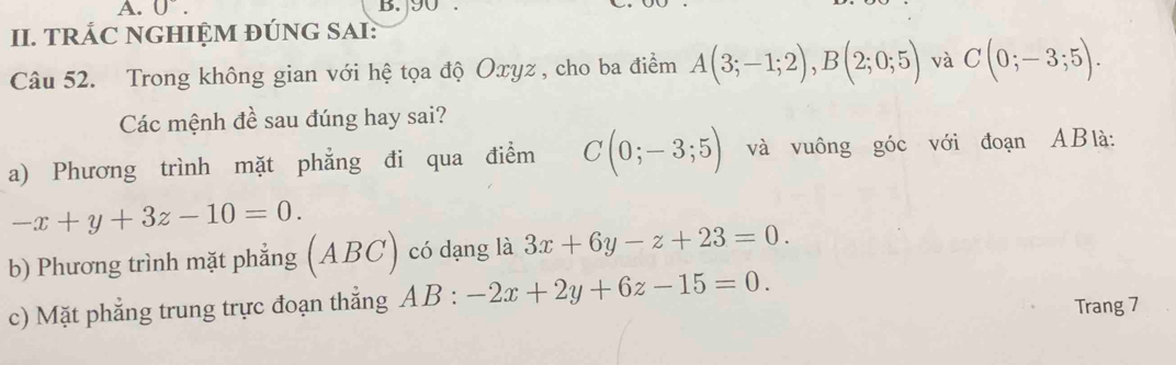 0°. B. 90
II. TRÁC NGHIỆM ĐÚNG SAI:
Câu 52. Trong không gian với hệ tọa độ Oxyz , cho ba điểm A(3;-1;2), B(2;0;5) và C(0;-3;5). 
Các mệnh đề sau đúng hay sai?
a) Phương trình mặt phẳng đi qua điểm C(0;-3;5) và vuông góc với đoạn ABlà:
-x+y+3z-10=0. 
b) Phương trình mặt phẳng (ABC) có dạng là 3x+6y-z+23=0.
c) Mặt phẳng trung trực đoạn thẳng AB:-2x+2y+6z-15=0. 
Trang 7