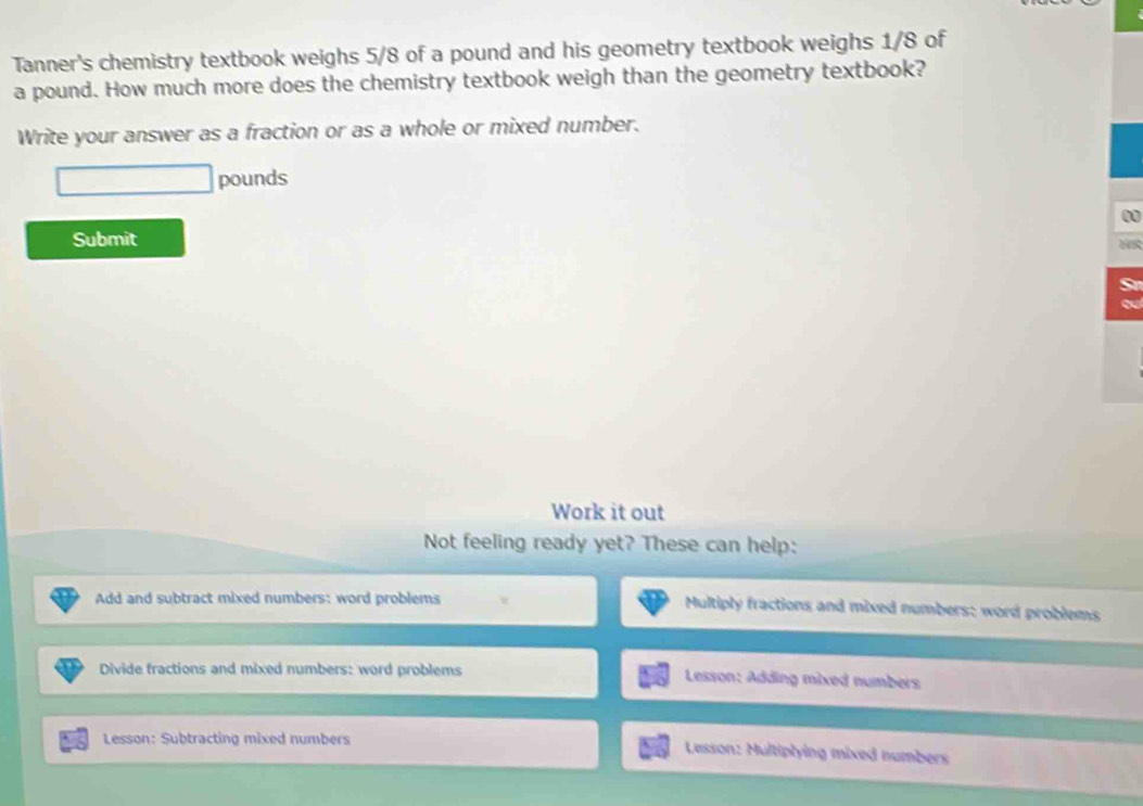 Tanner's chemistry textbook weighs 5/8 of a pound and his geometry textbook weighs 1/8 of
a pound. How much more does the chemistry textbook weigh than the geometry textbook? 
Write your answer as a fraction or as a whole or mixed number.
pounds
0 
Submit 
r 
a 
Work it out 
Not feeling ready yet? These can help: 
Add and subtract mixed numbers: word problems Multiply fractions and mixed numbers: word problems 
Divide fractions and mixed numbers: word problems Lesson: Adding mixed numbers 
Lesson: Subtracting mixed numbers 
Lesson: Multiplying mixed numbers