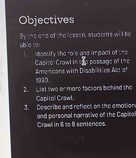 Objectives 
By the and of the lesson, students will be 
able to: 
i. identify the role and impact of the 
Capitol Crawl in the passage of the 
Americans with Disabilitics Act of 
1990. 
2. List two or more factors behind the 
Capitol Crawl. 
3. Describe and reflect on the emotion 
and personal narrative of the Capitol 
Crawl in 6 to 8 sentences.