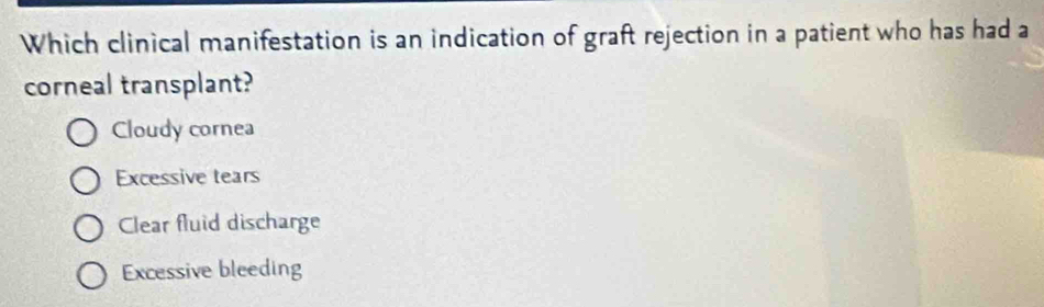 Which clinical manifestation is an indication of graft rejection in a patient who has had a
corneal transplant?
Cloudy cornea
Excessive tears
Clear fluid discharge
Excessive bleeding