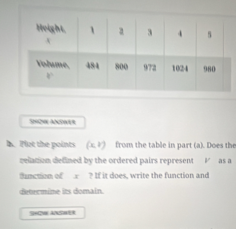 SHOW ANSWER 
b. Plot the points (x,y) from the table in part (a). Does the 
reiation defined by the ordered pairs represent V as a 
function of ? If it does, write the function and 
determine its domain. 
SHOWANSWER