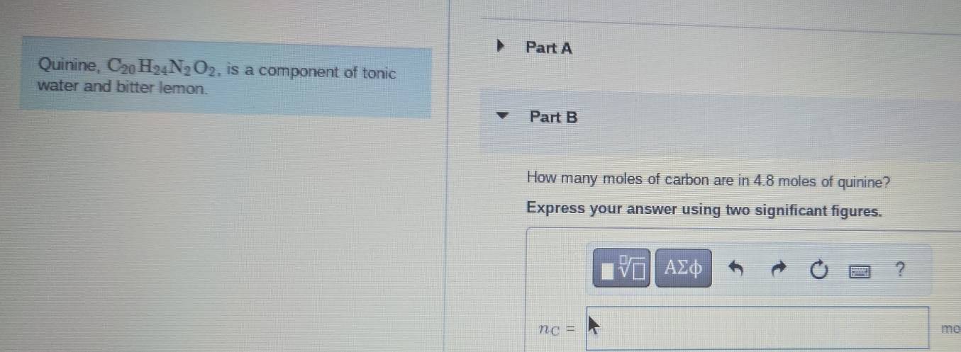 Quinine, C_20H_24N_2O_2 , is a component of tonic 
water and bitter lemon. 
Part B 
How many moles of carbon are in 4.8 moles of quinine? 
Express your answer using two significant figures.
□ sqrt[□](□ ) AΣφ ?
n_C=
mo