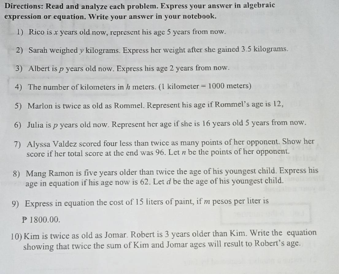 Directions: Read and analyze each problem. Express your answer in algebraic 
expression or equation. Write your answer in your notebook. 
1) Rico is x years old now, represent his age 5 years from now. 
2) Sarah weighed y kilograms. Express her weight after she gained 3.5 kilograms. 
3) Albert is p years old now. Express his age 2 years from now. 
4) The number of kilometers in h meters. (1 kilometer =1000 meters) 
5) Marlon is twice as old as Rommel. Represent his age if Rommel’s age is 12, 
6) Julia is p years old now. Represent her age if she is 16 years old 5 years from now. 
7) Alyssa Valdez scored four less than twice as many points of her opponent. Show her 
score if her total score at the end was 96. Let n be the points of her opponent. 
8) Mang Ramon is five years older than twice the age of his youngest child. Express his 
age in equation if his age now is 62. Let d be the age of his youngest child. 
9) Express in equation the cost of 15 liters of paint, if m pesos per liter is
P 1800.00. 
10) Kim is twice as old as Jomar. Robert is 3 years older than Kim. Write the equation 
showing that twice the sum of Kim and Jomar ages will result to Robert’s age.