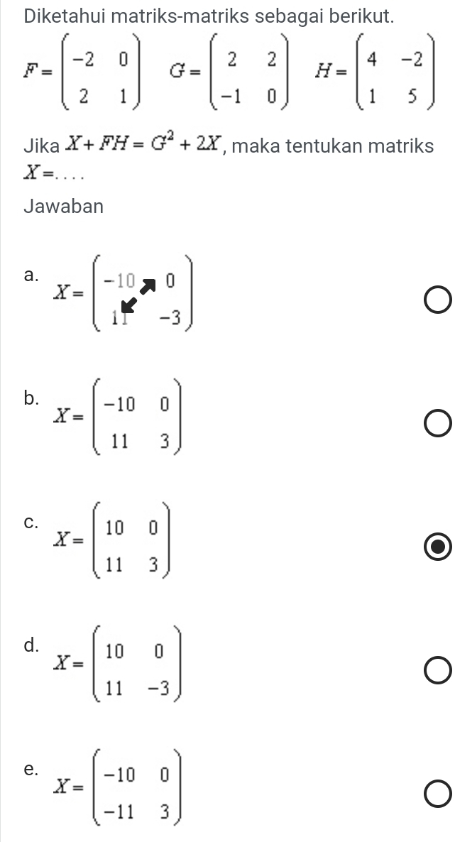 Diketahui matriks-matriks sebagai berikut.
F=beginpmatrix -2&0 2&1endpmatrix G=beginpmatrix 2&2 -1&0endpmatrix H=beginpmatrix 4&-2 1&5endpmatrix
Jika X+FH=G^2+2X , maka tentukan matriks
X= _
Jawaban
a. X=beginpmatrix -10&0 11&-3endpmatrix
b. X=beginpmatrix -10&0 11&3endpmatrix
C. X=beginpmatrix 10&0 11&3endpmatrix
d. X=beginpmatrix 10&0 11&-3endpmatrix
e. X=beginpmatrix -10&0 -11&3endpmatrix