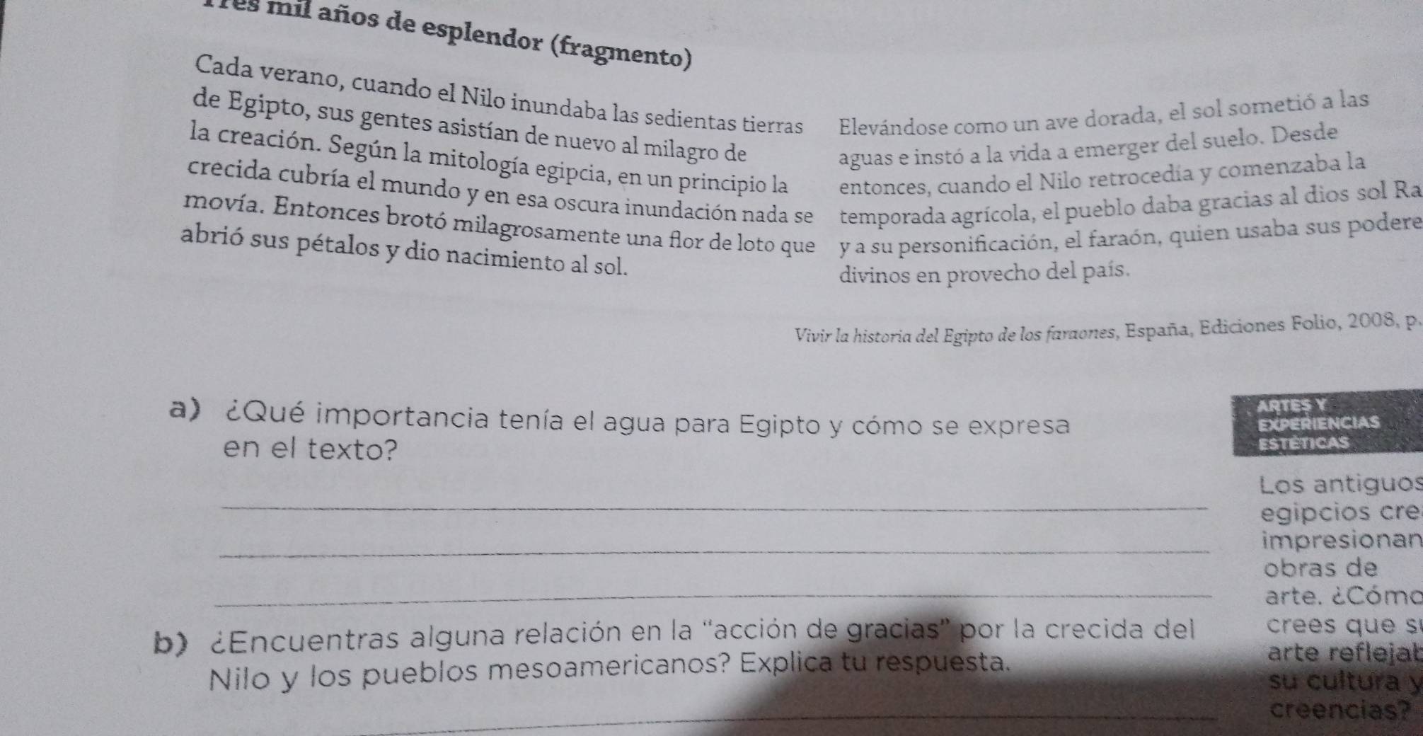 Tes mil años de esplendor (fragmento) 
Cada verano, cuando el Nilo inundaba las sedientas tierras Elevándose como un ave dorada, el sol sometió a las 
de Egipto, sus gentes asistían de nuevo al milagro de 
aguas e instó a la vida a emerger del suelo. Desde 
la creación. Según la mitología egipcia, en un principio la entonces, cuando el Nilo retrocedía y comenzaba la 
crecida cubría el mundo y en esa oscura inundación nada se temporada agrícola, el pueblo daba gracias al dios sol Ra 
movía. Entonces brotó milagrosamente una flor de loto que y a su personificación, el faraón, quien usaba sus podere 
abrió sus pétalos y dio nacimiento al sol. 
divinos en provecho del país. 
Vivir la historia del Egipto de los faraones, España, Ediciones Folio, 2008, p 
ARTES Y 
a) ¿Qué importancia tenía el agua para Egipto y cómo se expresa EXPERIENCIAS 
en el texto? 
estéticas 
_ 
Los antiguos 
egipcios cre 
_impresionan 
_ 
obras de 
arte. ¿Cómo 
b) ¿Encuentras alguna relación en la "acción de gracias' por la crecida del cre qu 
Nilo y los pueblos mesoamericanos? Explica tu respuesta. 
arte reflejat 
su cultura y 
_creencias?