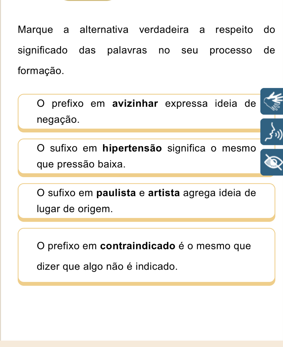 Marque a alternativa verdadeira a respeito do
significado das palavras no seu processo de
formação.
O prefixo em avizinhar expressa ideia de
negação.
O sufixo em hipertensão significa o mesmo
que pressão baixa.
O sufixo em paulista e artista agrega ideia de
lugar de origem.
O prefixo em contraindicado é o mesmo que
dizer que algo não é indicado.