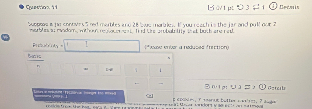 つ 3 ⇄ 1 ⓘ Details 
Suppose a jar contains 5 red marbles and 28 blue marbles. If you reach in the jar and pull out 2
marbles at random, without replacement, find the probability that both are red.
10
Probability =□ (Please enter a reduced fraction) 
Basic
x
n □ -□ ∞ DNE t 1
← ⓘ Details 
C 0/1 pt 3 2 
Lnter a reduced fraction or integer (no mixed 
X 
tombers (more..) p cookies, 7 peanut butter cookies, 7 sugar 
n d oaonca coumea fmat o the probatinty tat Oscar randomly selects an oatmeal 
cookie from the bag, eats it, then randomly selects