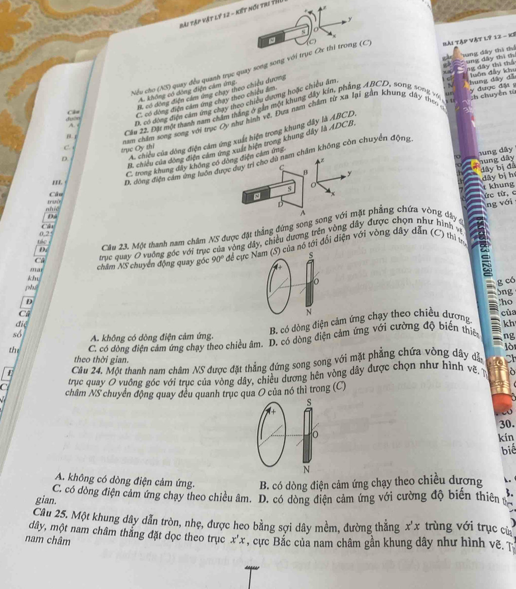 Bài Tập vật lý 12 - kết nói tri thI
y
s o
x
N
bài Tập vật l? 12 - kế
gàn hung dây thì thể
~ ung dây thì th
x0 ng dây thì thể
Nếu cho (NS) quay đều quanh trục quay song song với trục Ox thỉ trong (C)
un y được đặt g
A. không có dòng điện cảm ứng.
B. có dòng điện cảm ứng chạy theo chiêu dương
:h chuyển từ
C. có dòng điện cảm ứng chạy theo chiêu âm
N
Câu 22. Đặt một thanh nam châm thắng ở gần một khung dây kín, phẳng ABCD, song song vớin c hung dây dǎ luôn đầy khu
Câu
đưàn
nam châm song song với trục Oy như hình vẽ, Đựa nam châm từ xa lại gần khung dây theo ọ
A.
D. có dòng điện cảm ứng chạy theo chiều dương hoặc chiều âm
A. chiều của dồng điện cảm ứng xuất hiện trong khung dây là ABCD
B. 1
B. chiều của dòng điện cảm ứng xuất hiện trong khung dây là ADCB
C 
hung dây
D. trục Oy thì
Z nung dây
C. trong khung dây không có dòng điện cảm ứng.
III
D. đòng điện cảm ứng luôn được duy trì cho dù nam châm không còn chuyển động
C
B y
dây bị đã
dây bị hú
s
t khung
Câu x
N
trườ
nhiề
A ức từ, c
D
Đá
Câu 23. Một thanh nam châm NS được đặt thẳng đứng song song với mặt phẳng chứa vòng dây đ ng với
CA
0,25
tác 
Di
Ca
trục quay O vuông góc với trục của vòng dây, chiều dương trên vòng dây được chọn như hình và
mar
châm NS chuyển động quay góc 90° để cực Nam (S) của nó tới đối diện với vòng dây dẫn (C) thì tro
-+
khu
phá o
g có
3ng
D
ho
N
Câ của
điệ kh
th B. có dòng điện cảm ứng chạy theo chiều dương.
số
A. không có dòng điện cảm ứng. ng
C. có dòng điện cảm ứng chạy theo chiều âm. D. có dòng điện cảm ứng với cường độ biến thiên
lò
theo thời gian.
E
Câu 24. Một thanh nam châm NS được đặt thẳng đứng song song với mặt phẳng chứa vòng dây dẫn Ch
C
trục quay O vuông góc với trục của vòng dây, chiều dương hên vòng dây được chọn như hình vẽ. N
châm NS chuyển động quay đều quanh trục qua O của nó thì trong (C)
V 
s
1+
30.
o kín
biế
N
A. không có dòng điện cảm ứng.
B. có dòng điện cảm ứng chạy theo chiều dương .
3.
C. có dòng điện cảm ứng chạy theo chiều âm. D. có dòng điện cảm ứng với cường độ biến thiên t
gian.
Câu 25. Một khung dây dẫn tròn, nhẹ, được heo bằng sợi dây mềm, đường thắng x'x trùng với trục củ
dây, một nam châm thẳng đặt dọc theo trục
nam châm x'x , cực Bắc của nam châm gần khung dây như hình vẽ . T