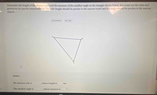 Determine the length of the shortest side and the measure of the smallest angle in the triangle shown below. You must use the ruler and 
protractor for precise measurements. The side length should be precise to the nearest tenth and the angle should be precise to the nearest 
degree. 
show pretractor show raler 
Answer 
The shortest side is , whose length is □ cm
The smallest angle is , whose measure is □°.