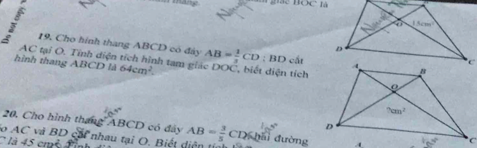 Bắc BOC là
19. Cho hình thang ABCD có đây AB= 1/3 CD : BD cắt
AC tại O. Tỉnh diện tích hình tam giác DOC, biết diện tích
hình thang ABCD là 64cm^2.
20. Cho hình tháng ABCD có đây
do AC và BD cái nhau tại O. Biết diện  tị AB= 3/5 CD≤slant h đì đường
C là 45 cm