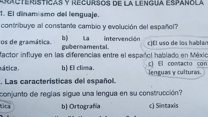 ARACTERISTICAS Y RECURSOS DE LA LENGUA ESPANOLA
1. El dinamismo del lenguaje.
contribuye al constante cambio y evolución del español?
ros de gramática. b) La intervención c)E! uso de los hablan
gubernamental.
factor influye en las diferencias entre el español hablado en Méxio
nática. b) El clima.
c) El contacto con
lenguas y culturas.
.. Las características del español.
conjunto de reglas sigue una lengua en su construcción?
tica b) Ortografía c) Sintaxis