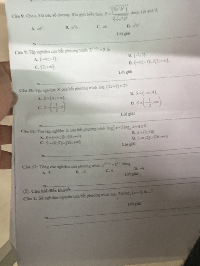 Cho a , b là các số dương: Rút gọn biểu thức P=frac (sqrt[3](a^5b^2))^4sqrt[3](sqrt [4]a^6b^4) được kết quả là
A. ab^2. B. a^2b. C. ab D a^2b^2.
Lời giải
_
Câu 9: Tập nghiệm của bắt phương trình 2^(x^2)-2x>8 là
B. (-1;3).
A. (-∈fty ;-1).
D. (-∈fty ;-1)∪ (3;+∈fty ).
C. (3,+∈fty ).
Lời giải
Câu 10: Tập nghiệm S của bất phương trình log _3(2x+1)>2 9
B. S=(-∈fty ;4).
A. S=(4;+∈fty ).
C. S=(- 1/2 ;4).
D. S=(- 1/2 ;+∈fty ).
Lời giải
Câu 11: Tìm tập nghiệm S của bắt phương trinh log _2^(2x-5log _2)x+4≥ 0.
B. S=[2;16]
A. S=(-∈fty ;1]∪ [4;+∈fty ) (-∈fty ;2)∪ [16;+∈fty )
D.
_
C. S=(0;2]∪ [16;+∈fty )
Lời giải
_
Câu 12: Tổng các nghiệm của phương trình 2^(x^2)+2x=8^(2x-4) bàng
_
A. 5 . B. -5 . C. 6 . D. -6 .
Lời giải
②. Câu hồi điễn khuyết
_
Câu I: Số nghiệm nguyên của bất phương trình log _ 1/3 3≤ log _ 1/3 (x-3)dx_  ,
_
Lới giải
_