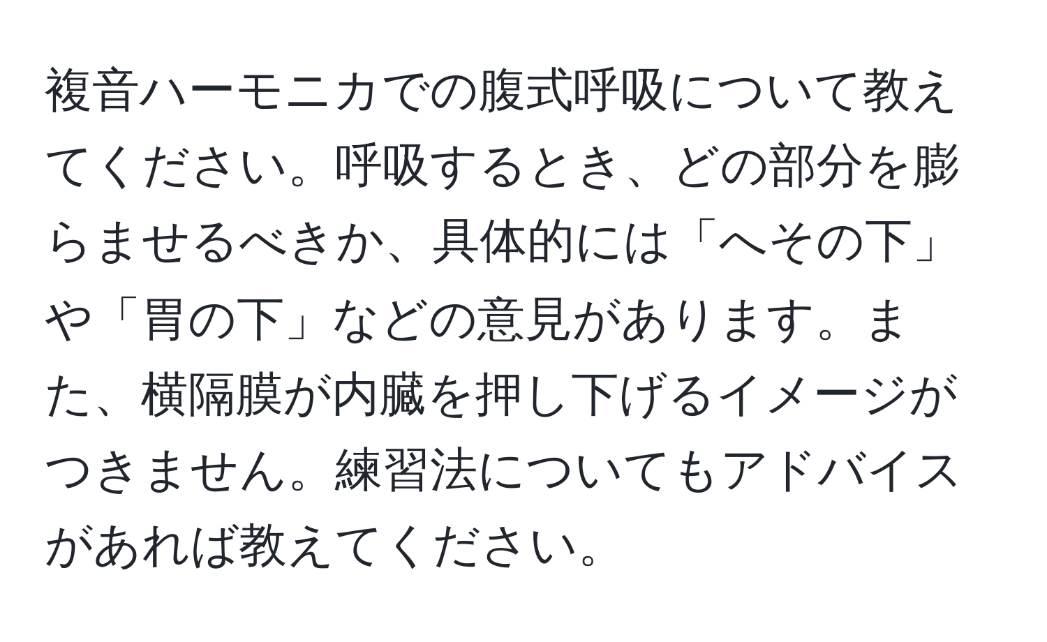 複音ハーモニカでの腹式呼吸について教えてください。呼吸するとき、どの部分を膨らませるべきか、具体的には「へその下」や「胃の下」などの意見があります。また、横隔膜が内臓を押し下げるイメージがつきません。練習法についてもアドバイスがあれば教えてください。