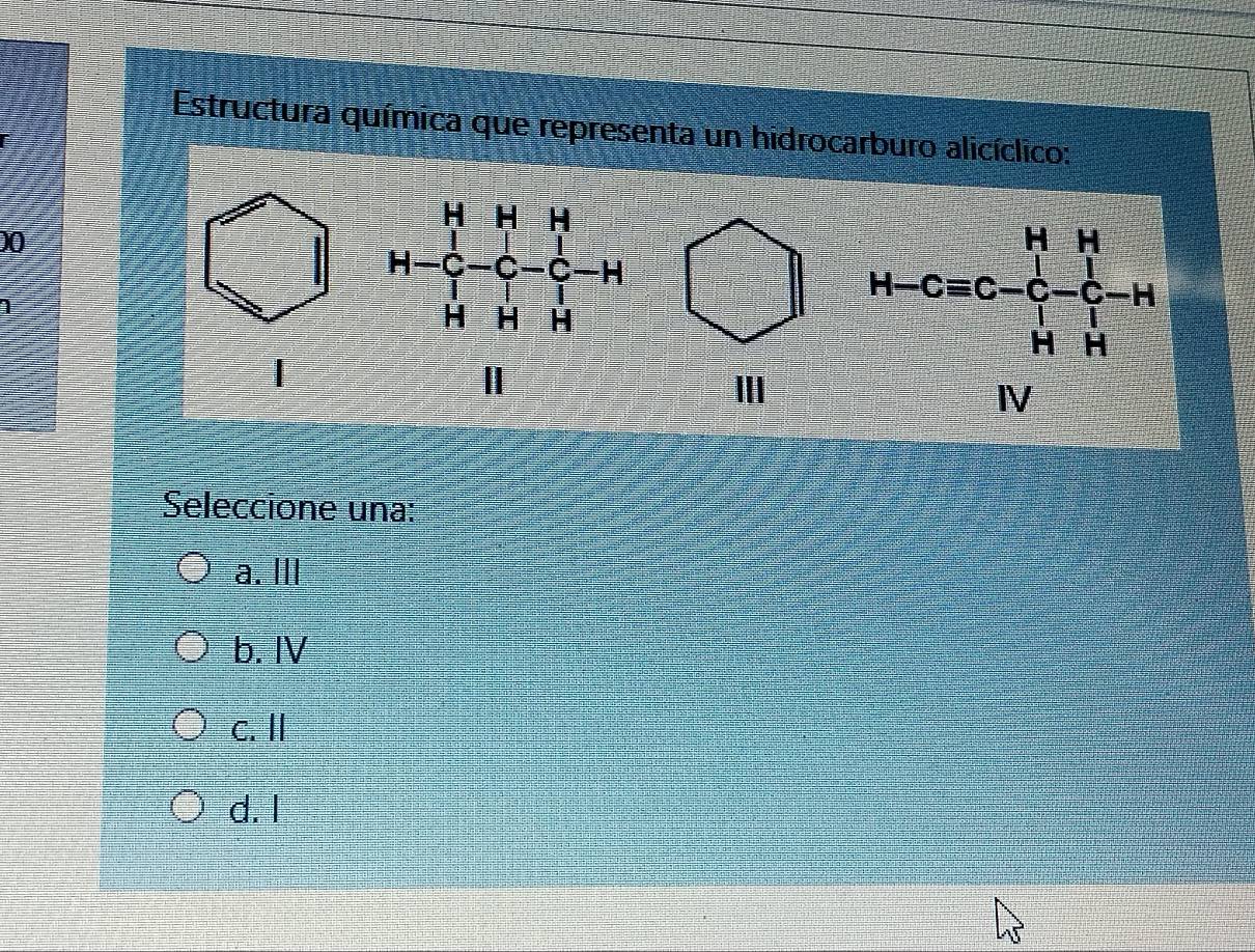 Estructura química que representa un hidrocarburo alicíclico:
)0
| H-4&H-C- 1/4 -H H&H&H H&H&H H Ⅲ
frac n-cos C+ 1/2 -1 1/2 - 1/4 
Seleccione una:
a. III
b. IV
c. I
d. I