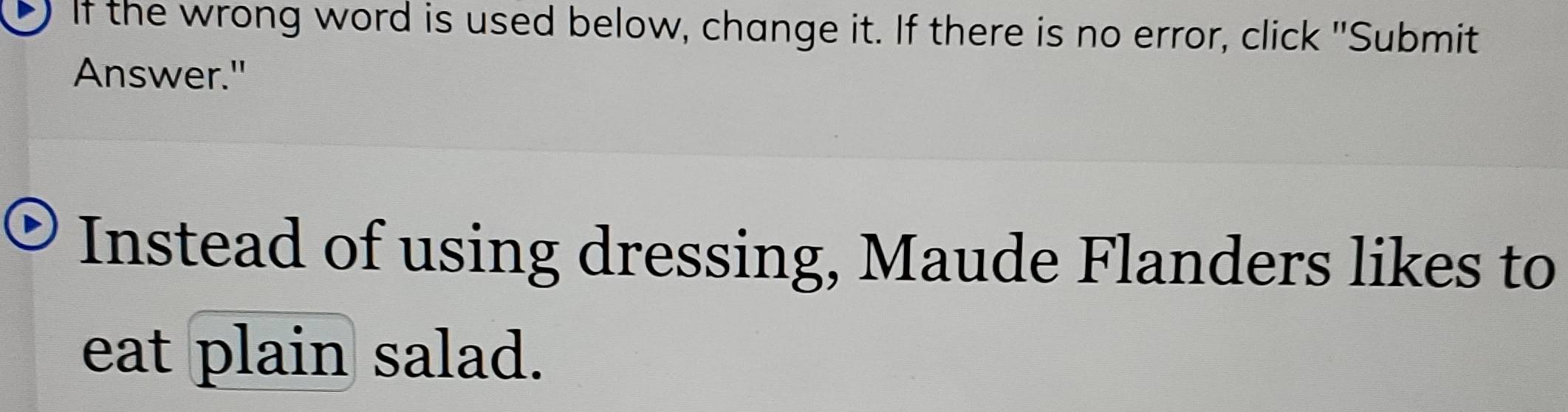 If the wrong word is used below, change it. If there is no error, click "Submit 
Answer." 
Instead of using dressing, Maude Flanders likes to 
eat plain salad.