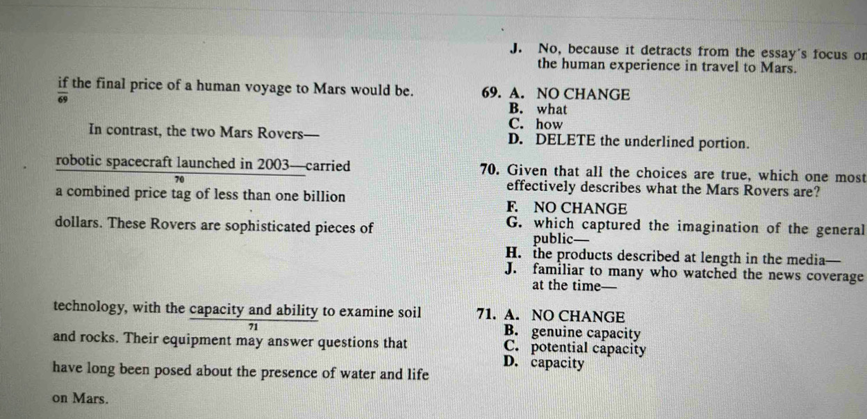 J. No, because it detracts from the essay's focus or
the human experience in travel to Mars.
if the final price of a human voyage to Mars would be. 69. A. NO CHANGE
69
B. what
C. how
In contrast, the two Mars Rovers— D. DELETE the underlined portion.
robotic spacecraft launched in 2003 —carried 70. Given that all the choices are true, which one most
70 effectively describes what the Mars Rovers are?
a combined price tag of less than one billion
F. NO CHANGE
G. which captured the imagination of the general
dollars. These Rovers are sophisticated pieces of public
H. the products described at length in the media—
J. familiar to many who watched the news coverage
at the time
technology, with the capacity and ability to examine soil 71. A. NO CHANGE
71
B. genuine capacity
and rocks. Their equipment may answer questions that C. potential capacity
D. capacity
have long been posed about the presence of water and life
on Mars.