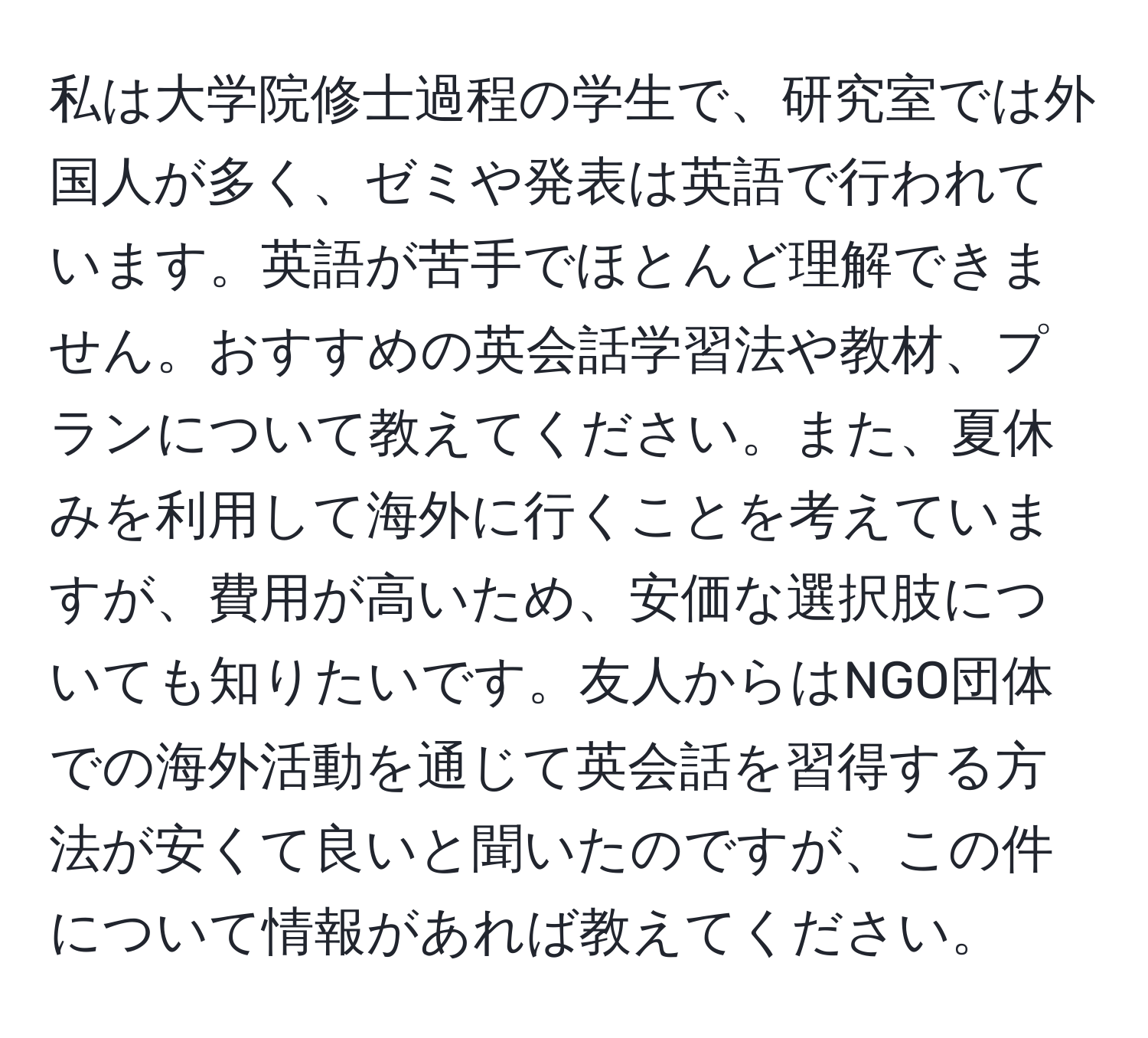 私は大学院修士過程の学生で、研究室では外国人が多く、ゼミや発表は英語で行われています。英語が苦手でほとんど理解できません。おすすめの英会話学習法や教材、プランについて教えてください。また、夏休みを利用して海外に行くことを考えていますが、費用が高いため、安価な選択肢についても知りたいです。友人からはNGO団体での海外活動を通じて英会話を習得する方法が安くて良いと聞いたのですが、この件について情報があれば教えてください。