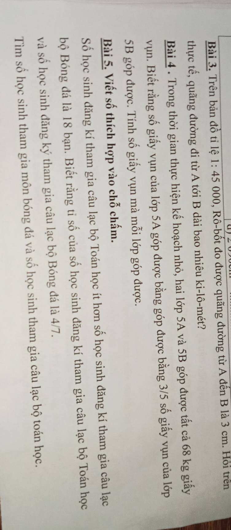 Trên bản đồ tỉ lệ 1:45 000, Rô-bốt đo được quãng đường từ A đến B là 3 cm. Hỏi trên 
thực tế, quãng đường đi từ A tới B dài bao nhiêu ki-lô-mét? 
Bài 4 . Trong thời gian thực hiện kế hoạch nhỏ, hai lớp 5A và 5B góp được tất cả 68 kg giấy 
vụn. Biết rằng số giấy vụn của lớp 5A góp được bằng góp được bằng 3/5 số giấy vụn của lớp
5B góp được. Tính số giấy vụn mà mỗi lớp góp được. 
Bài 5. Viết số thích hợp vào chỗ chấm. 
Số học sinh đăng kí tham gia câu lạc bộ Toán học ít hơn số học sinh đăng kí tham gia câu lạc 
bộ Bóng đá là 18 bạn. Biết rằng tỉ số của số học sinh đăng kí tham gia câu lạc bộ Toán học 
và số học sinh đăng ký tham gia câu lạc bộ Bóng đá là 4/7. 
Tìm số học sinh tham gia môn bóng đá và số học sinh tham gia câu lạc bộ toán học.