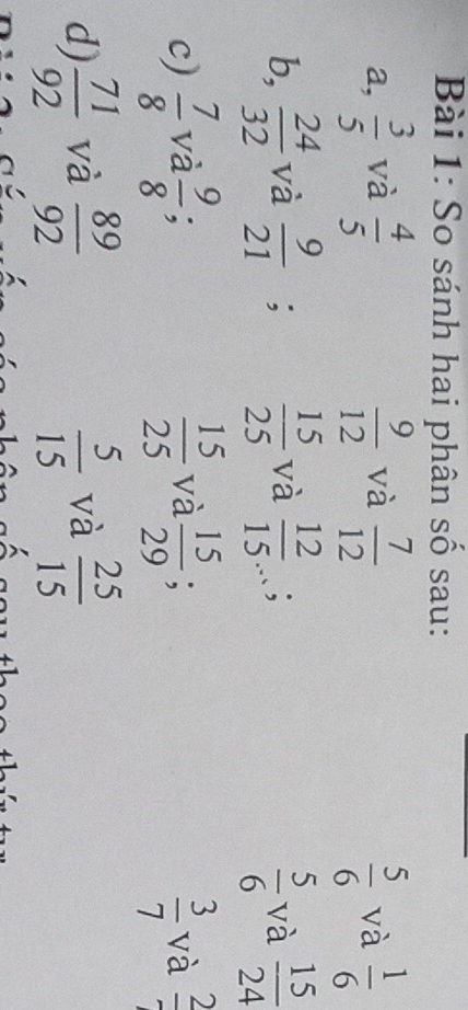 So sánh hai phân số sau: 
a,  3/5  và  4/5   9/12  và  7/12   5/6  và  1/6 
 5/6 
b,  24/32  và  9/21 ;  15/25  và  12/15 ; và  15/24 
 3/7 
c)  7/8  và  9/8  :  15/25  và  15/29 ; và frac 2
d)  71/92  và  89/92   5/15  và  25/15 
C