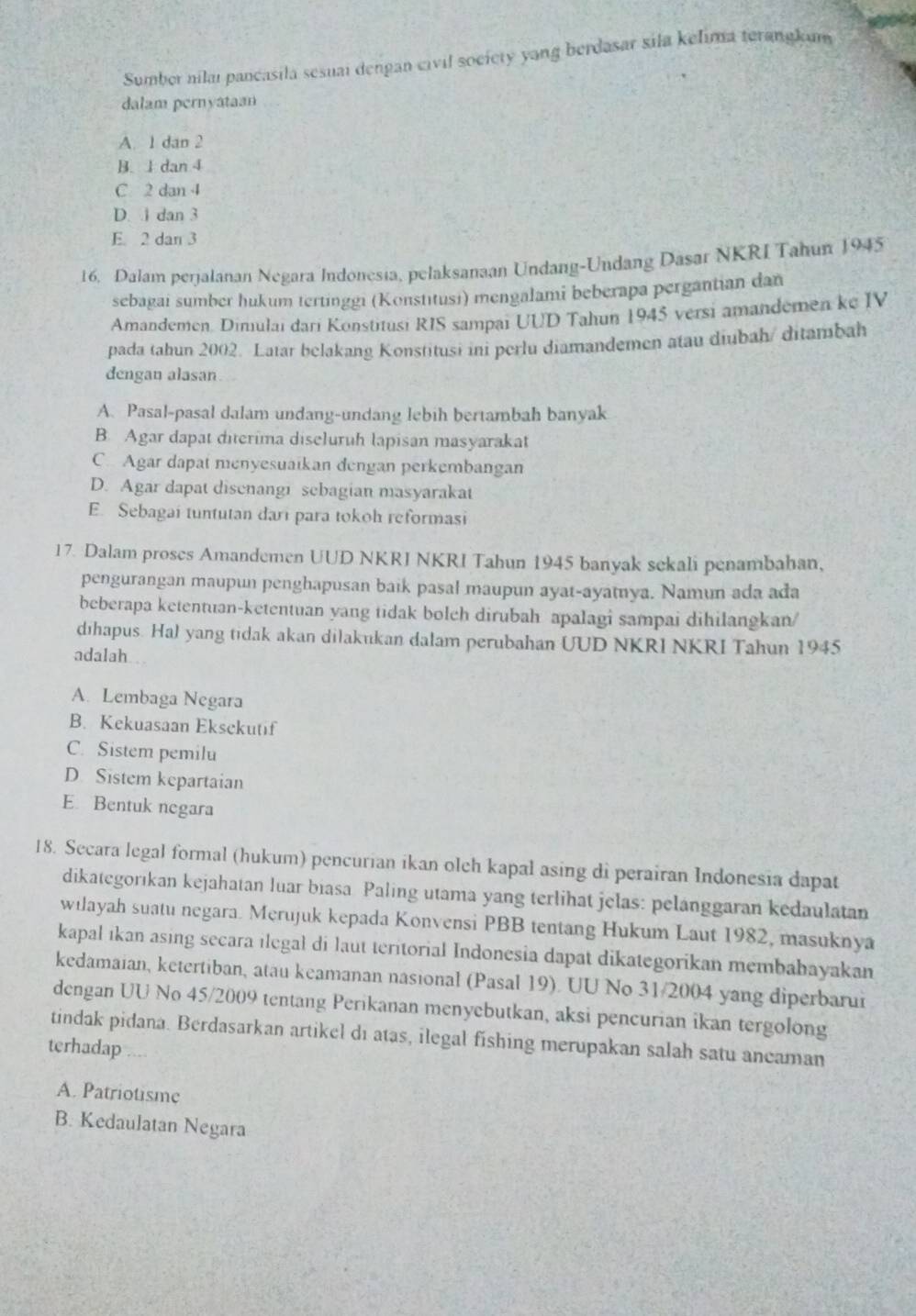 Sumber nilaı pancasila sesuai dengan civil society yang berdasar sila kelima terangkum
dalam pernyataan
A. 1 dan 2
B. 1 dan 4
C 2 dan 4
D. 1 dan 3
E. 2 dan 3
16. Dalam perjalanan Negara Indonesia, pelaksanaan Undang-Undang Dasar NKRI Tahun 1945
sebagai sumber hukum tertinggi (Konstıtusi) mengalami beberapa pergantian dan
Amandemen. Dimulai dari Konstitusi RIS sampai UUD Tahun 1945 versi amandemen ke IV
pada tahun 2002. Latar belakang Konstitusi ini perlu diamandemen atau diubah/ ditambah
dengan alasan
A. Pasal-pasal dalam undang-undang lebih bertambah banyak
B. Agar dapat diterima diseluruh lapisan masyarakat
C. Agar dapat menyesuaïkan dengan perkembangan
D. Agar dapat disenangi sebagian masyarakat
E. Sebagai tuntutan dari para tokoh reformasi
17. Dalam proses Amandemen UUD NKRJ NKRI Tahun 1945 banyak sekali penambahan,
pengurangan maupun penghapusan baik pasal maupun ayat-ayatnya. Namun ada ada
beberapa ketentuan-ketentuan yang tidak bolch dirubah apalagi sampai dihilangkan/
dīhapus. Hal yang tidak akan dilakukan dalam perubahan UUD NKRI NKRI Tahun 1945
adalah
A. Lembaga Negara
B. Kekuasaan Eksekutif
C. Sistem pemilu
D. Sistem kepartaian
E. Bentuk negara
18. Secara legal formal (hukum) pencurian ikan olch kapal asing di perairan Indonesia dapat
dikategorıkan kejahatan luar biasa Paling utama yang terlihat jelas: pelanggaran kedaulatan
wilayah suatu negara. Merujuk kepada Konvensi PBB tentang Hukum Laut 1982, masuknya
kapal ıkan asing secara ilegal di laut teritorial Indonesia dapat dikategorikan membabayakan
kedamaian, ketertiban, atau keamanan nasional (Pasal 19). UU No 31/2004 yang diperbarui
dengan UU No 45/2009 tentang Perikanan menyebutkan, aksi pencurian ikan tergolong
tindak pidana. Berdasarkan artikel di atas, ilegal fishing merupakan salah satu aneaman
terhadap
A. Patriotisme
B. Kedaulatan Negara