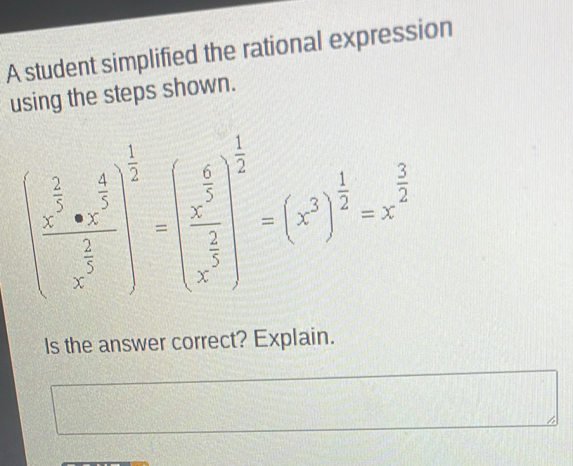 A student simplified the rational expression 
using the steps shown.
(frac  1/x 552x^(frac frac 1)2  1/5 endarray =beginpmatrix  1/5 2 frac (2endpmatrix)^^ 1/x^2 2 frac 1x^52 2^(frac 5)2 =x^(frac 5)2^2end(pmatrix)^(frac 1)2=x^(frac 5)2 
Is the answer correct? Explain.