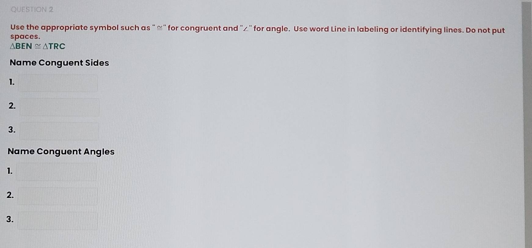 Use the appropriate symbol such as "≌ ' for congruent and "∠ ' for angle. Use word Line in labeling or identifying lines. Do not put 
spaces.
△ BEN≌ △ TRC
Name Conguent Sides 
1. 
2. 
3. 
Name Conguent Angles 
1. 
2. 
3.