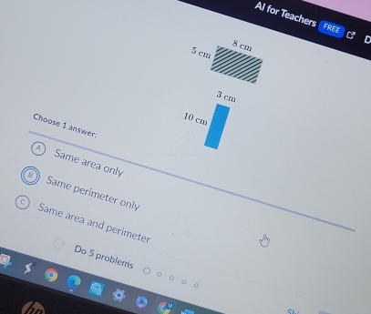 Al for Teachers
FREE
Choose 1 answer:
A Same area only
Same perimeter only
Same area and perimeter
Do 5 problems