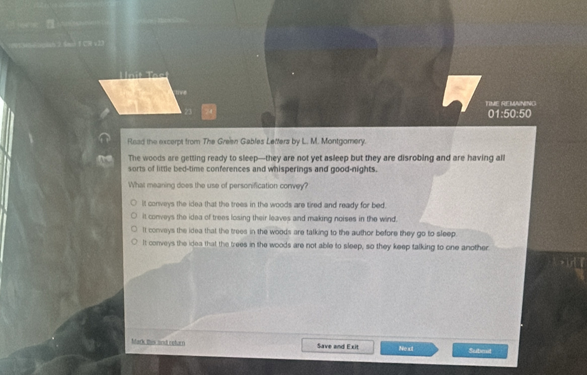 TIME REMAINING
01:50:50
Read the excerpt from The Green Gables Letters by L. M. Montgomery.
The woods are getting ready to sleep—they are not yet asleep but they are disrobing and are having all
sorts of little bed-time conferences and whisperings and good-nights.
What meaning does the use of personification convey?
It conveys the idea that the trees in the woods are tired and ready for bed.
it conveys the idea of trees losing their leaves and making noises in the wind.
It conveys the idea that the trees in the woods are talking to the author before they go to sleep.
It conveys the idea that the trees in the woods are not able to sleep, so they keep talking to one another
Mark this and return Save and Exit Next Submit
