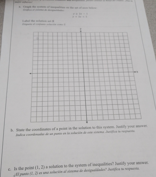 mujor extueree dspusidad, pandes códenr la minad del crédns. Has = 
a. Graph the systern of inequalities on the set of axes below. 
Gráfica el vistema de devigualdades
y≥ 2x-1
y+3x<5</tex> 
Label the solution set S. 
Etiqueta el confunto solución como 5 
b. State the coordinates of a point in the solution to this system. Justify your answer. 
Indica coordenadas de un punto en la solución de este sistema. Justifica tu respuesta. 
c. Is the point (1,2) a solution to the system of inequalities? Justify your answer. 
¿El punto (1,2) es una solución al sistema de desigualdades? Justifica tu respuesta.