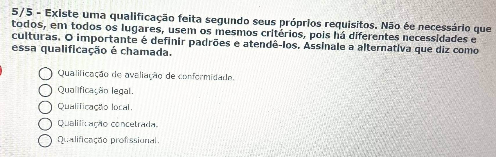 5/5 - Existe uma qualificação feita segundo seus próprios requisitos. Não ée necessário que
todos, em todos os lugares, usem os mesmos critérios, pois há diferentes necessidades e
culturas. O importante é definir padrões e atendê-los. Assinale a alternativa que diz como
essa qualificação é chamada.
Qualificação de avaliação de conformidade.
Qualificação legal.
Qualificação local.
Qualificação concetrada.
Qualificação profissional.