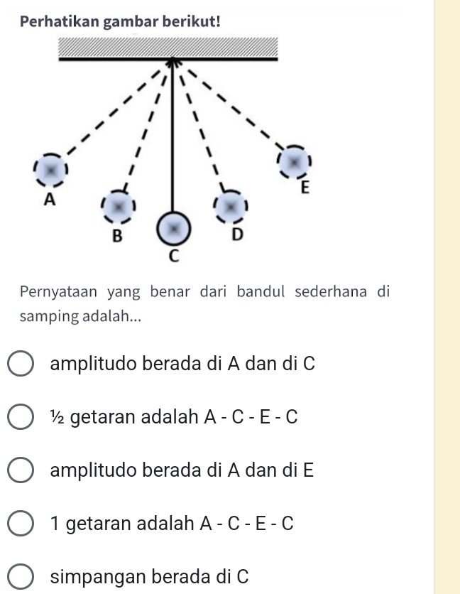 Perhatikan gambar berikut!
Pernyataan yang benar dari bandul sederhana di
samping adalah...
amplitudo berada di A dan di C
½ getaran adalah A-C-E-C
amplitudo berada di A dan di E
1 getaran adalah A-C-E-C
simpangan berada di C