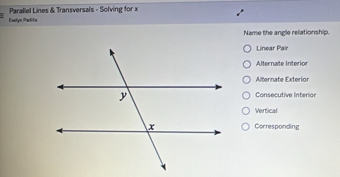 Parallel Lines & Transversals - Solving for x
Evelyn Padilla
Name the angle relationship.
Linear Pair
Alternate Interior
Alternate Exterior
Consecutive Interior
Vertical
Corresponding