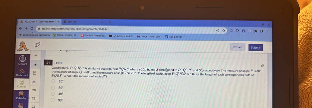 Test Prep: Math F
● sta.instructure.com/courses/1801/assignments/104094
E aquinas-sta org bookmarks Critical Thinking Sk... Student Home | No... My Account and Ci... M Inbox - lauren.borri... Google Docs
Return Submit
Account 24 1 point
Quadrilateral P' o R'S' is similar to quadrilateral PQ RS, where P, Q, R, and S corre]pond to P', Q', R' , and S' , respectively. The measure of angle Pis30°, 
the measure of angle Qis50° , and the measure of angle R is 70°. The length of each side of P' Q R'S' is 3 times the length of each corresponding side of
Dashboard PQRS. What is the measure of angle P'?
10°
Courses
30°
20
40°
alendar 21 90°
22