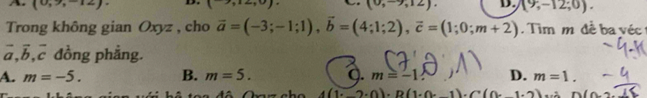A. (0,9,-12) (0,-9,12). D. (9,-12;0). 
,.., 

Trong không gian Oxyz , cho vector a=(-3;-1;1), vector b=(4;1;2), vector c=(1;0;m+2). Tim m đề ba véc
vector a, vector b, vector c đồng phẳng.
A. m=-5. B. m=5. Q. m=-1 D. m=1.
4(1· 2· 0)· R(1· (· -1)· C(0· 1· 2) D(0,2