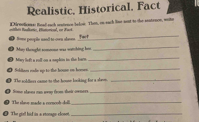 Realistic, Historical, Fact 
Directions: Read each sentence below. Then, on each line next to the sentence, write 
ither Realistic, Historical, or Fact. 
Some people used to own slaves. _Fact 
2 Mary thought someone was watching her. 
_ 
* Mary left a roll on a napkin in the barn. 
_ 
4 Soldiers rode up to the house on horses. 
_ 
⑤ The soldiers came to the house looking for a slave._ 
6 Some slaves ran away from their owners._ 
⑦ The slave made a corncob doll._ 
⑧ The girl hid in a storage closet._