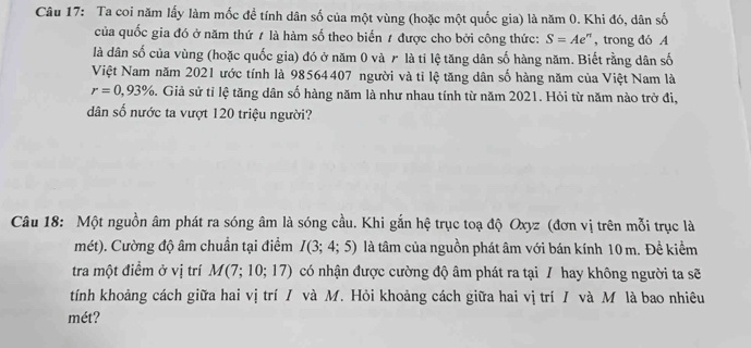 Ta coi năm lấy làm mốc đề tính dân số của một vùng (hoặc một quốc gia) là năm 0. Khi đó, dân số 
của quốc gia đó ở năm thứ ≠ là hàm số theo biến 1 được cho bởi công thức: S=Ae^n , trong đó A 
là dân số của vùng (hoặc quốc gia) đó ở năm 0 và ァ là tỉ lệ tăng dân số hàng năm. Biết rằng dân số 
Việt Nam năm 2021 ước tính là 98564407 người và tỉ lệ tăng dân số hàng năm của Việt Nam là
r=0,93% 5. Giả sử tỉ lệ tăng dân số hàng năm là như nhau tính từ năm 2021. Hỏi từ năm nào trở đi, 
dân số nước ta vượt 120 triệu người? 
Câu 18: Một nguồn âm phát ra sóng âm là sóng cầu. Khi gắn hệ trục toạ độ Oxyz (đơn vị trên mỗi trục là 
mét). Cường độ âm chuẩn tại điểm I(3;4;5) là tâm của nguồn phát âm với bán kính 10 m. Đề kiểm 
tra một điểm ở vị trí M(7;10;17) có nhận được cường độ âm phát ra tại / hay không người ta sẽ 
tính khoảng cách giữa hai vị trí / và M. Hỏi khoảng cách giữa hai vị trí / và M là bao nhiêu 
mét?